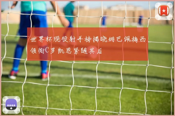 世界杯现役射手榜揭晓姆巴佩梅西领衔C罗凯恩紧随其后