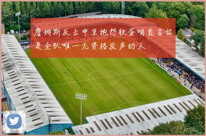 詹姆斯反击申京抱怨软蛋哨直言你是全队唯一无资格发声的人