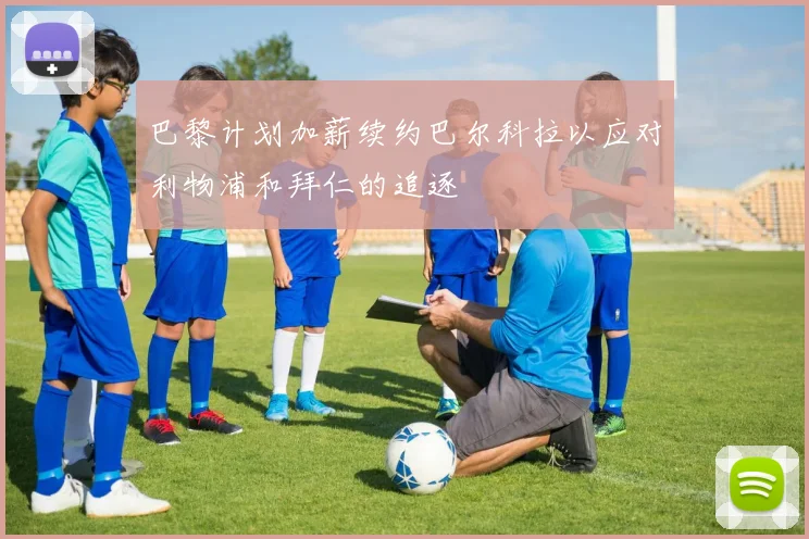 巴黎计划加薪续约巴尔科拉以应对利物浦和拜仁的追逐