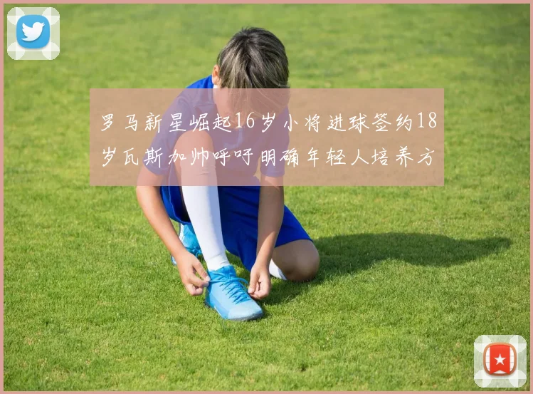 罗马新星崛起16岁小将进球签约18岁瓦斯加帅呼吁明确年轻人培养方针