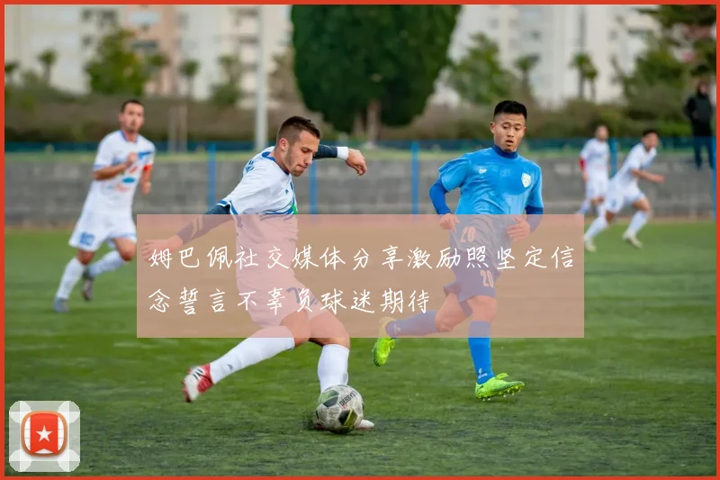 姆巴佩社交媒体分享激励照坚定信念誓言不辜负球迷期待