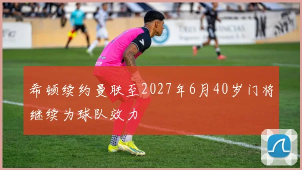 希顿续约曼联至2027年6月40岁门将继续为球队效力