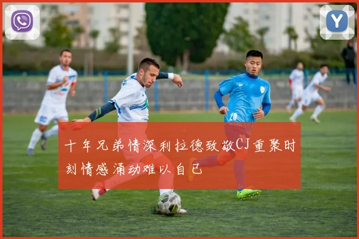 十年兄弟情深利拉德致敬CJ重聚时刻情感涌动难以自已