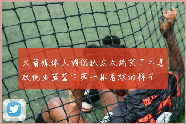 火箭媒体人调侃狄龙太搞笑了不喜欢他坐篮筐下第一排看球的样子