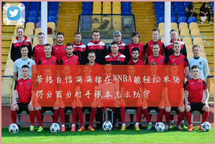 蒂格自信满满称在WNBA能轻松单场得分百分对手根本无法防守