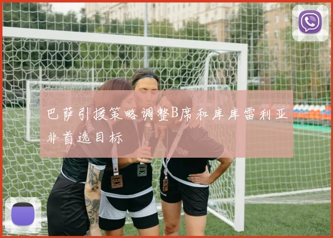 巴萨引援策略调整B席和库库雷利亚非首选目标