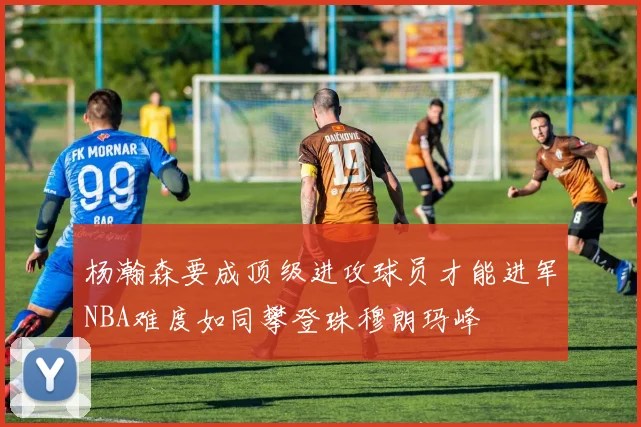 杨瀚森要成顶级进攻球员才能进军NBA难度如同攀登珠穆朗玛峰
