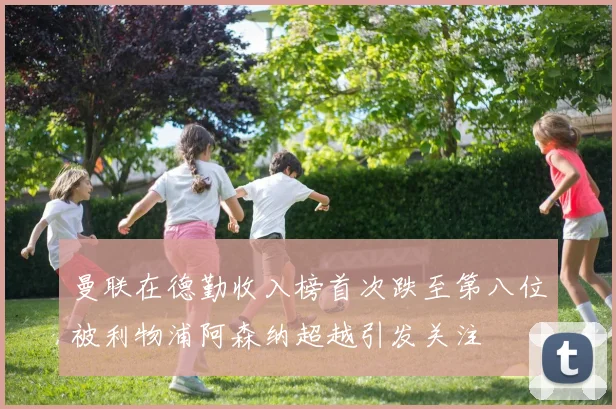 曼联在德勤收入榜首次跌至第八位被利物浦阿森纳超越引发关注