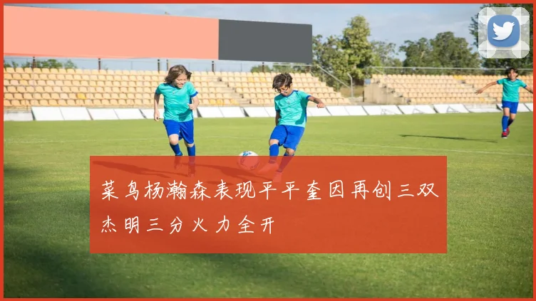 菜鸟杨瀚森表现平平奎因再创三双杰明三分火力全开
