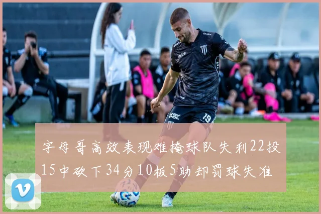 字母哥高效表现难掩球队失利22投15中砍下34分10板5助却罚球失准