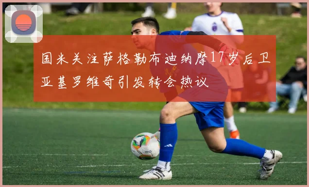 国米关注萨格勒布迪纳摩17岁后卫亚基罗维奇引发转会热议