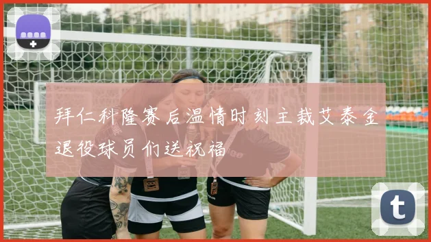拜仁科隆赛后温情时刻主裁艾泰金退役球员们送祝福