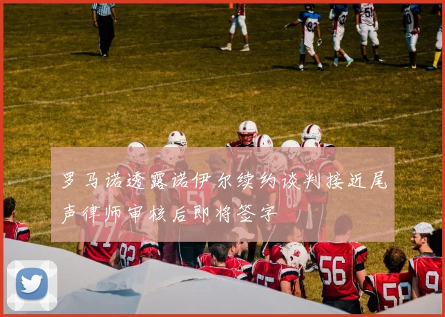 罗马诺透露诺伊尔续约谈判接近尾声律师审核后即将签字