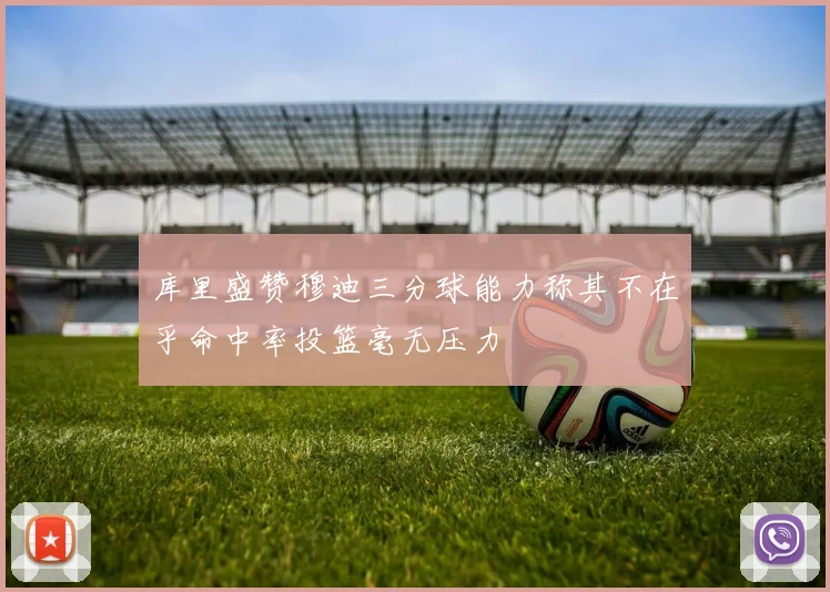 库里盛赞穆迪三分球能力称其不在乎命中率投篮毫无压力
