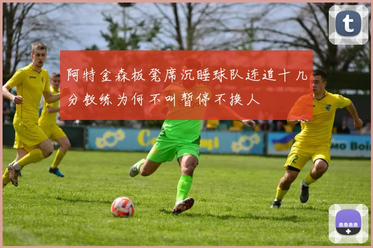 阿特金森板凳席沉睡球队连追十几分教练为何不叫暂停不换人