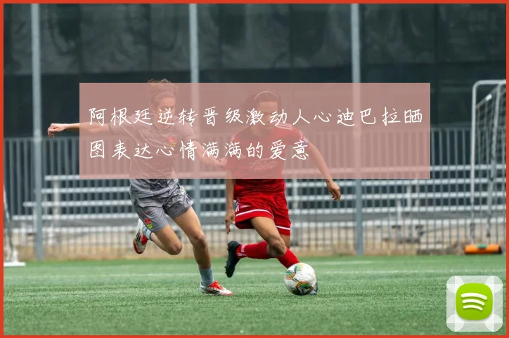 阿根廷逆转晋级激动人心迪巴拉晒图表达心情满满的爱意