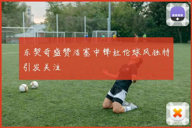 东契奇盛赞活塞中锋杜伦球风独特引发关注