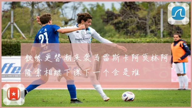 教练更替潮来袭马雷斯卡阿莫林阿隆索相继下课下一个会是谁