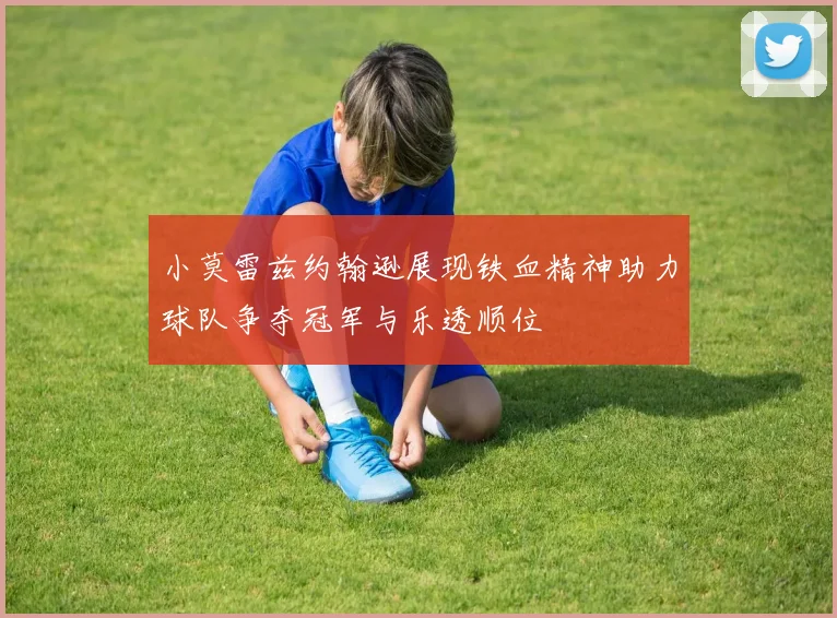 小莫雷兹约翰逊展现铁血精神助力球队争夺冠军与乐透顺位
