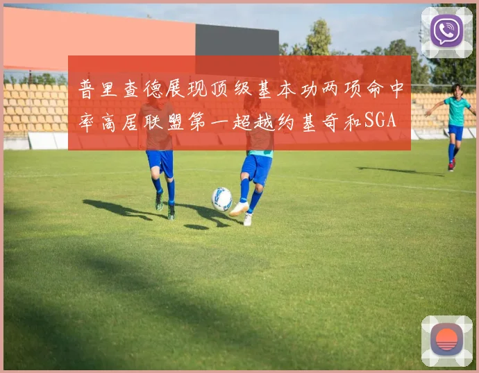 普里查德展现顶级基本功两项命中率高居联盟第一超越约基奇和SGA