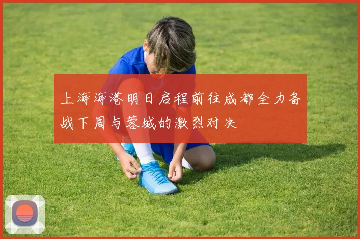 上海海港明日启程前往成都全力备战下周与蓉城的激烈对决