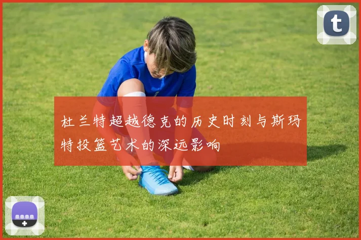 杜兰特超越德克的历史时刻与斯玛特投篮艺术的深远影响