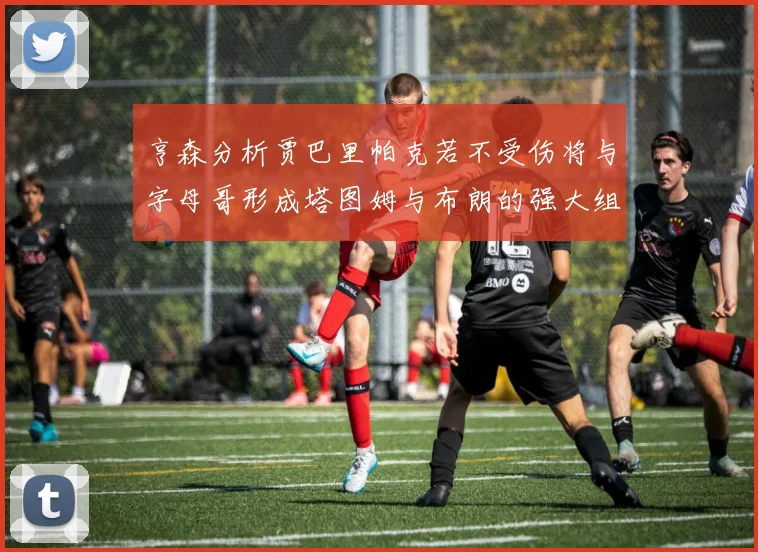 亨森分析贾巴里帕克若不受伤将与字母哥形成塔图姆与布朗的强大组合